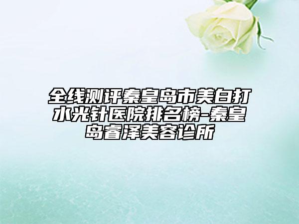 全线测评秦皇岛市美白打水光针医院排名榜-秦皇岛睿泽美容诊所