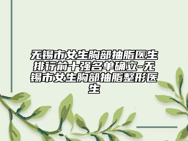 无锡市女生胸部抽脂医生排行前十强名单确立-无锡市女生胸部抽脂整形医生