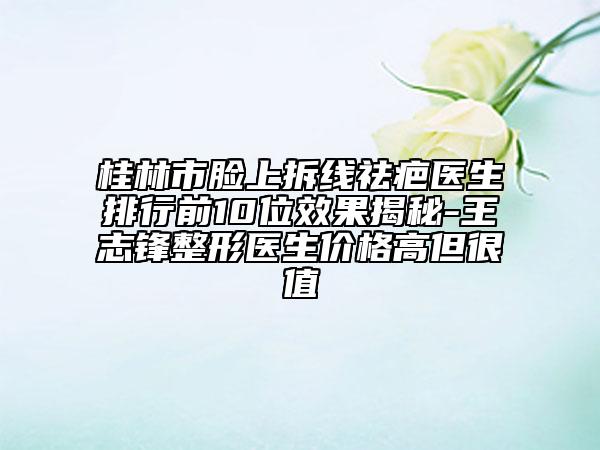 桂林市脸上拆线祛疤医生排行前10位效果揭秘-王志锋整形医生价格高但很值