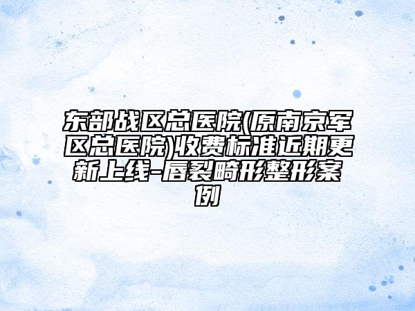 东部战区总医院(原南京军区总医院)收费标准近期更新上线-唇裂畸形整形案例