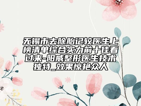 无锡市去除胎记较医生上榜清单综合实力前十佳看过来-阳威整形医生技术独特_效果惊艳众人