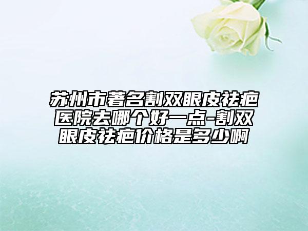 苏州市著名割双眼皮祛疤医院去哪个好一点-割双眼皮祛疤价格是多少啊
