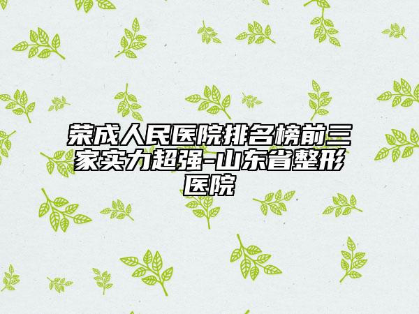 荣成人民医院排名榜前三家实力超强-山东省整形医院