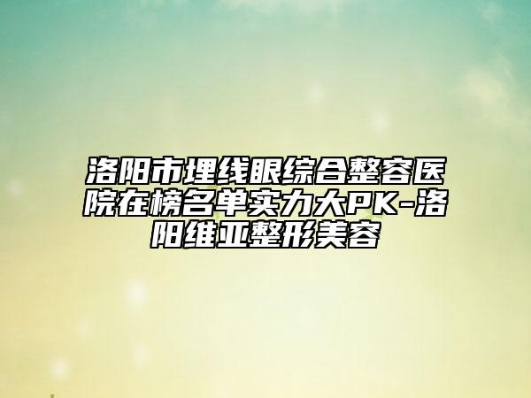 洛阳市埋线眼综合整容医院在榜名单实力大PK-洛阳维亚整形美容