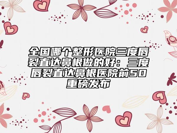 全国哪个整形医院三度唇裂直达鼻根做的好：三度唇裂直达鼻根医院前50重磅发布