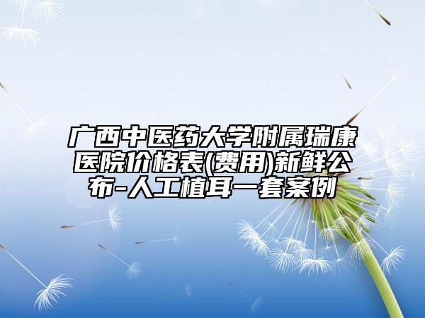 广西中医药大学附属瑞康医院价格表(费用)新鲜公布-人工植耳一套案例