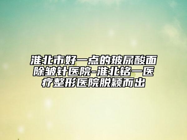 淮北市好一点的玻尿酸面除皱针医院-淮北铭一医疗整形医院脱颖而出