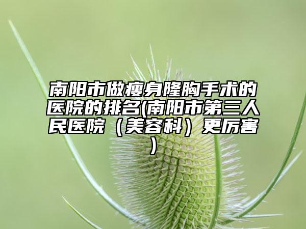 南阳市做瘦身隆胸手术的医院的排名(南阳市第三人民医院（美容科）更厉害)