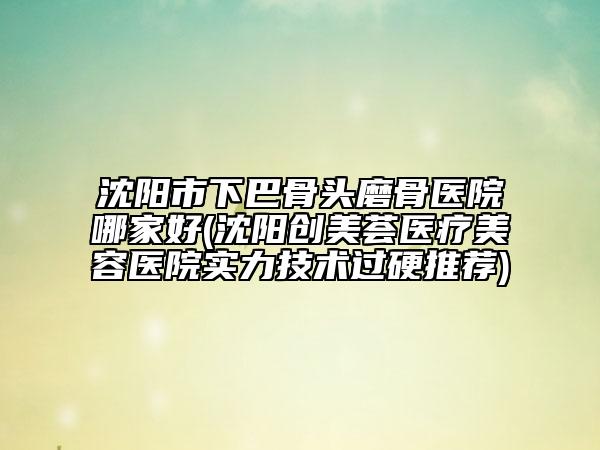 沈阳市下巴骨头磨骨医院哪家好(沈阳创美荟医疗美容医院实力技术过硬推荐)