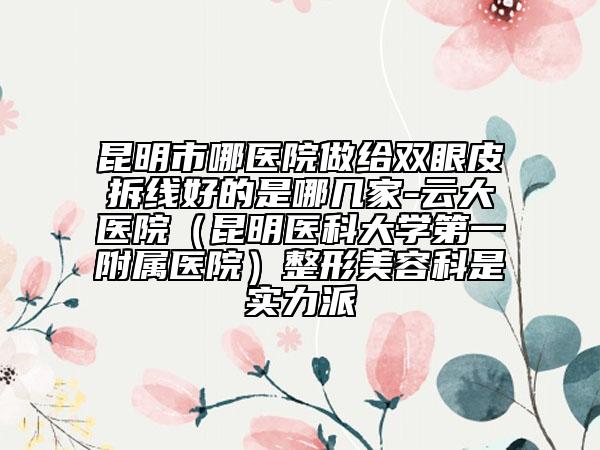昆明市哪医院做给双眼皮拆线好的是哪几家-云大医院（昆明医科大学第一附属医院）整形美容科是实力派