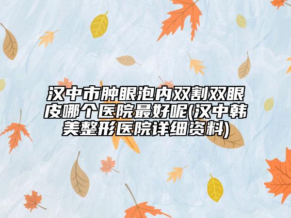汉中市肿眼泡内双割双眼皮哪个医院最好呢(汉中韩美整形医院详细资料)