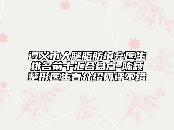 遵义市大腿脂肪填充医生排名前十汇合盘点-陈颖整形医生看介绍网评不错