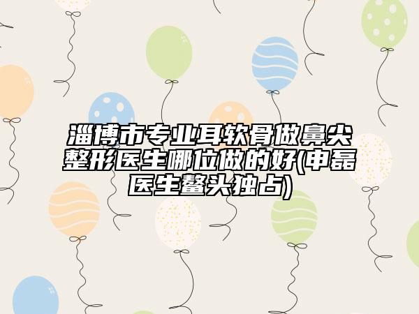 淄博市专业耳软骨做鼻尖整形医生哪位做的好(申磊医生鳌头独占)
