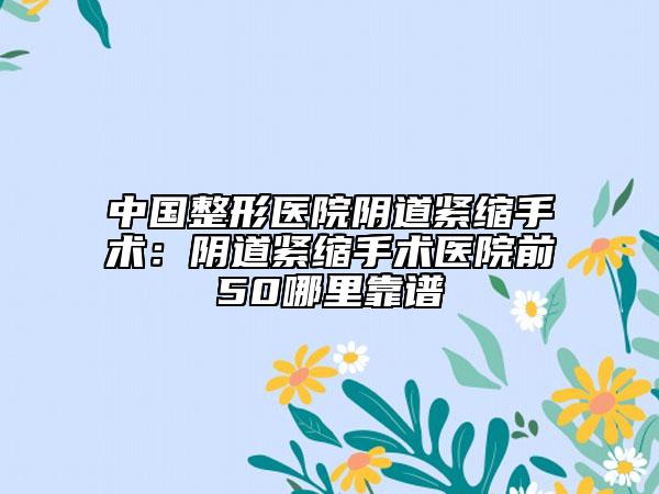 中国整形医院阴道紧缩手术：阴道紧缩手术医院前50哪里靠谱