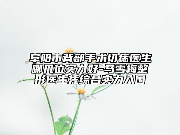 阜阳市背部手术切痣医生哪几位实力好-马雪梅整形医生凭综合实力入围