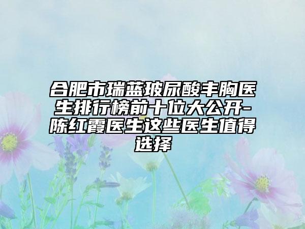 合肥市瑞蓝玻尿酸丰胸医生排行榜前十位大公开-陈红霞医生这些医生值得选择