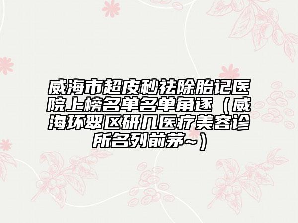 威海市超皮秒祛除胎记医院上榜名单名单角逐（威海环翠区研几医疗美容诊所名列前茅~）