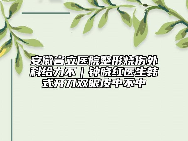 安徽省立医院整形烧伤外科给力不｜钟晓红医生韩式开刀双眼皮中不中