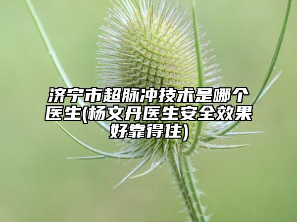 济宁市超脉冲技术是哪个医生(杨文丹医生安全效果好靠得住)