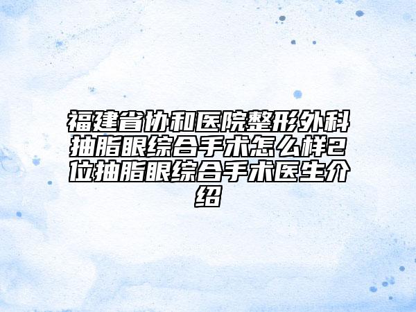 福建省协和医院整形外科抽脂眼综合手术怎么样2位抽脂眼综合手术医生介绍