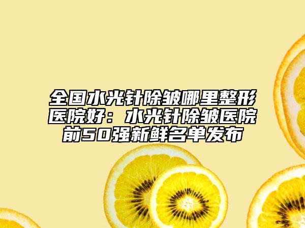 全国水光针除皱哪里整形医院好：水光针除皱医院前50强新鲜名单发布