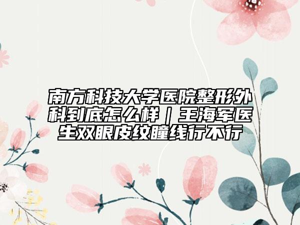 南方科技大学医院整形外科到底怎么样｜王海军医生双眼皮纹瞳线行不行
