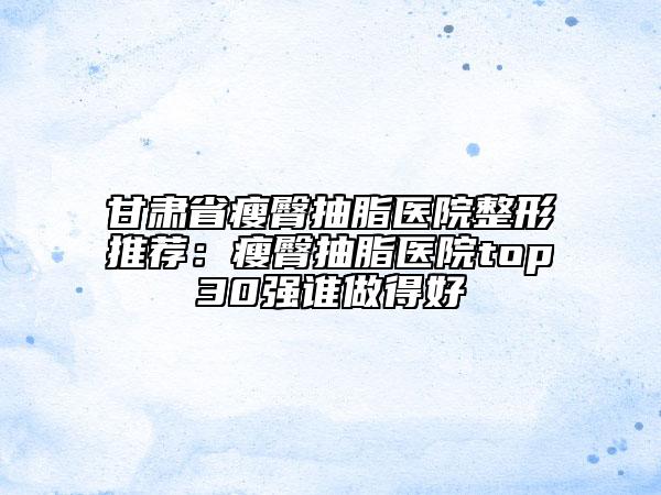 甘肃省瘦臀抽脂医院整形推荐：瘦臀抽脂医院top30强谁做得好