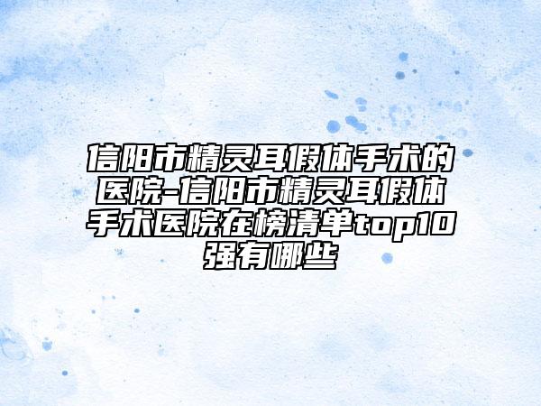 信阳市精灵耳假体手术的医院-信阳市精灵耳假体手术医院在榜清单top10强有哪些