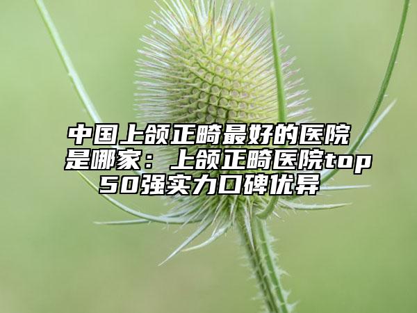 中国上颌正畸最好的医院是哪家：上颌正畸医院top50强实力口碑优异