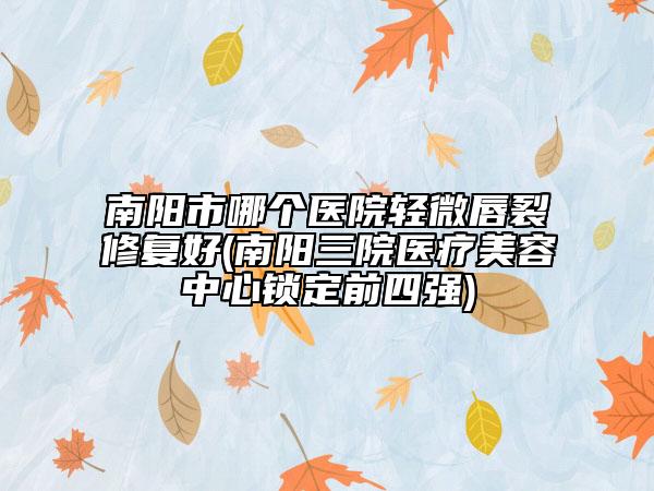 南阳市哪个医院轻微唇裂修复好(南阳三院医疗美容中心锁定前四强)