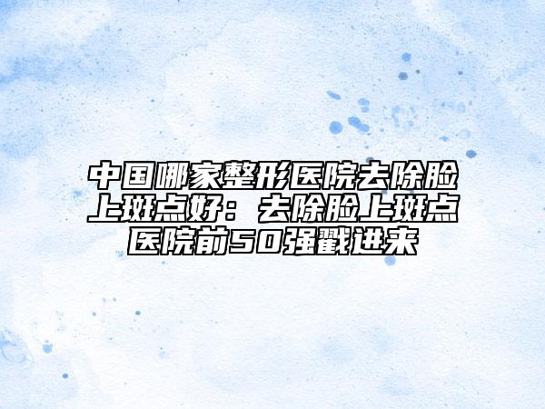中国哪家整形医院去除脸上斑点好：去除脸上斑点医院前50强戳进来
