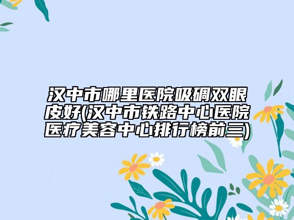 汉中市哪里医院吸碉双眼皮好(汉中市铁路中心医院医疗美容中心排行榜前三)