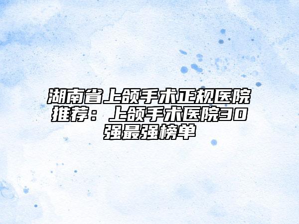湖南省上颌手术正规医院推荐：上颌手术医院30强最强榜单