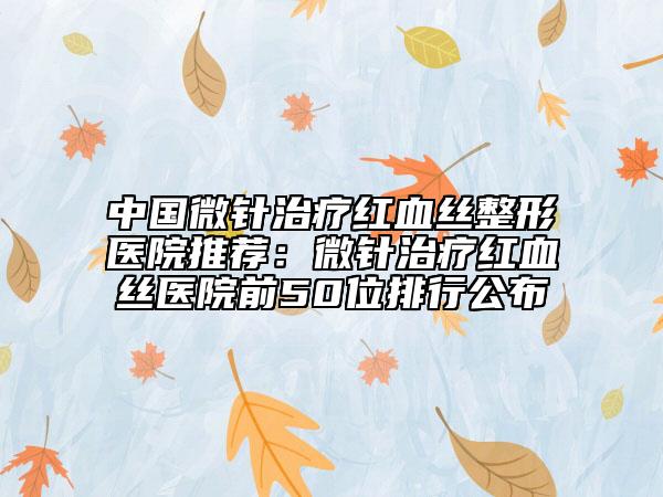 中国微针治疗红血丝整形医院推荐：微针治疗红血丝医院前50位排行公布