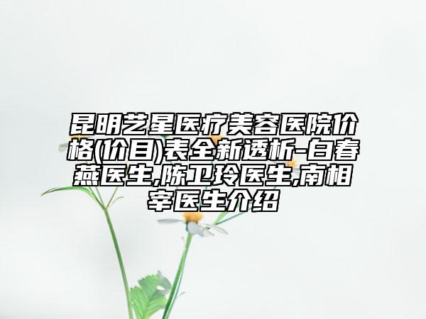 昆明艺星医疗美容医院价格(价目)表全新透析-白春燕医生,陈卫玲医生,南相宰医生介绍