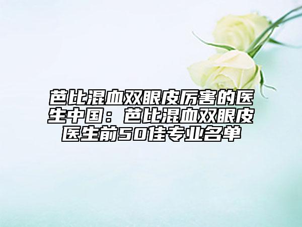 芭比混血双眼皮厉害的医生中国：芭比混血双眼皮医生前50佳专业名单