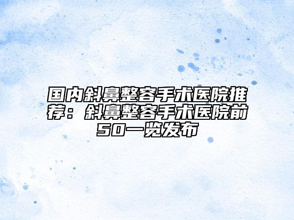 国内斜鼻整容手术医院推荐：斜鼻整容手术医院前50一览发布