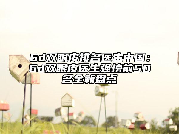 6d双眼皮排名医生中国：6d双眼皮医生强榜前50名全新盘点