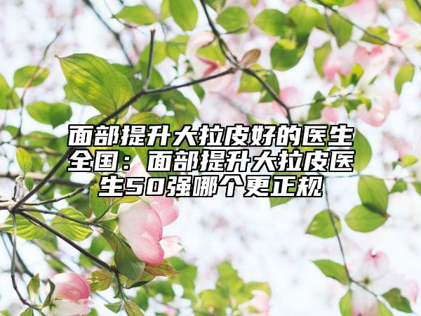 面部提升大拉皮好的医生全国：面部提升大拉皮医生50强哪个更正规