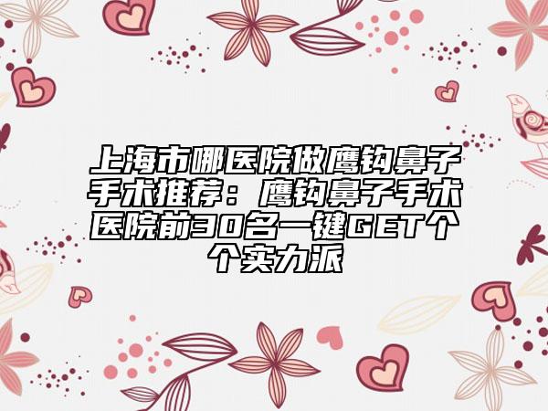 上海市哪医院做鹰钩鼻子手术推荐：鹰钩鼻子手术医院前30名一键GET个个实力派