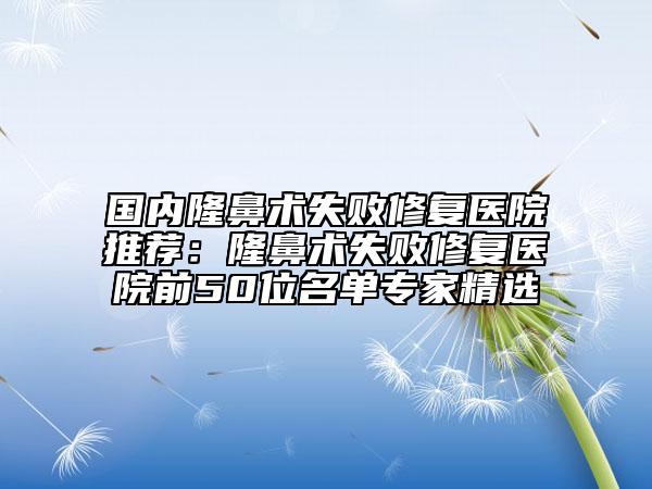 国内隆鼻术失败修复医院推荐：隆鼻术失败修复医院前50位名单专家精选