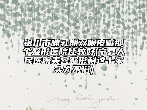 银川市哺乳期双眼皮嘛那个整形医院比较好(宁夏人民医院美容整形科这十家实力不俗)