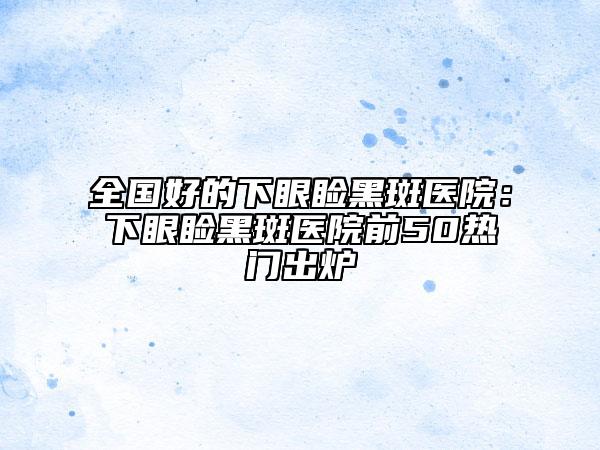 全国好的下眼睑黑斑医院：下眼睑黑斑医院前50热门出炉