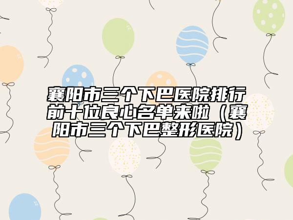襄阳市三个下巴医院排行前十位良心名单来啦（襄阳市三个下巴整形医院）