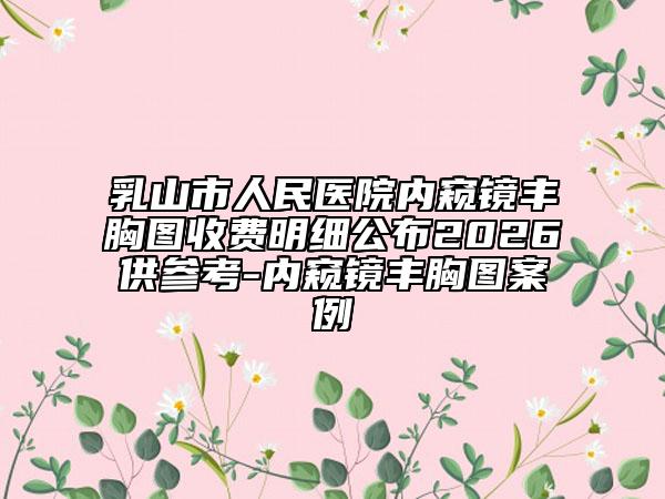 乳山市人民医院内窥镜丰胸图收费明细公布2026供参考-内窥镜丰胸图案例