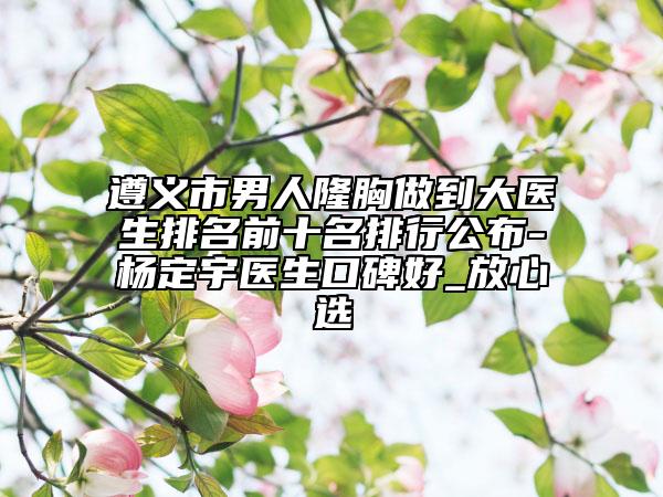 遵义市男人隆胸做到大医生排名前十名排行公布-杨定宇医生口碑好_放心选
