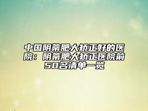 中国阴蒂肥大矫正好的医院：阴蒂肥大矫正医院前50名清单一览