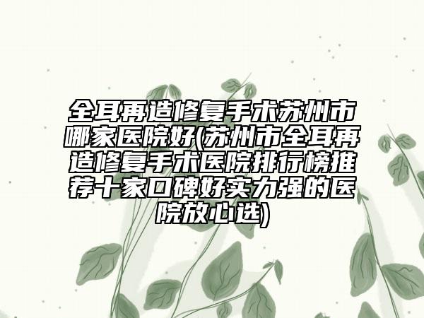 全耳再造修复手术苏州市哪家医院好(苏州市全耳再造修复手术医院排行榜推荐十家口碑好实力强的医院放心选)