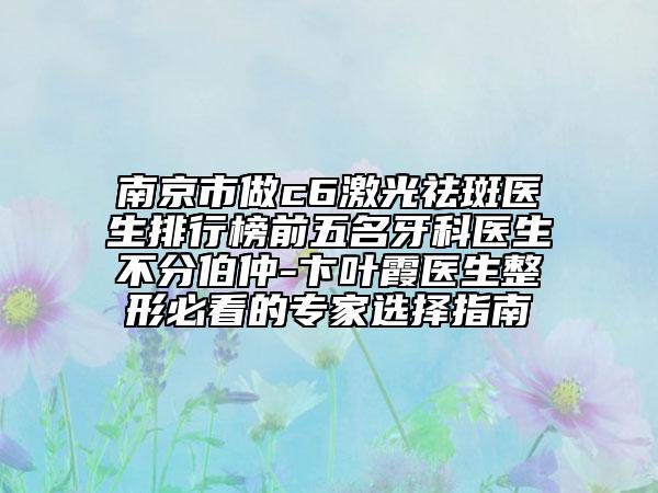 南京市做c6激光祛斑医生排行榜前五名牙科医生不分伯仲-卞叶霞医生整形必看的专家选择指南