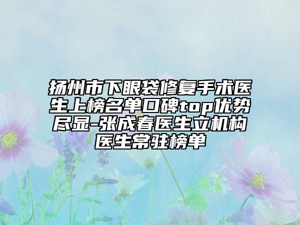 扬州市下眼袋修复手术医生上榜名单口碑top优势尽显-张成春医生立机构医生常驻榜单